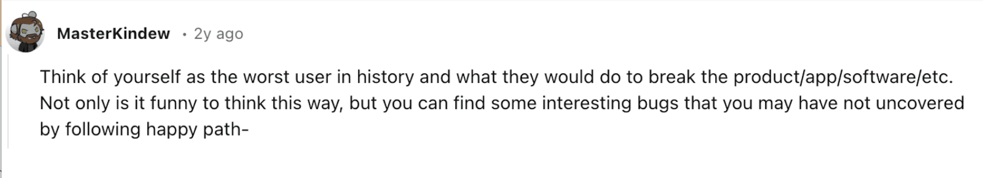 Reddit comment: Think of yourself as the worst user in history and what they would do to break the product/app/software/etc. Not only is it funny to think this way, but you can find some interesting bugs that you may not have uncovered by following happy path